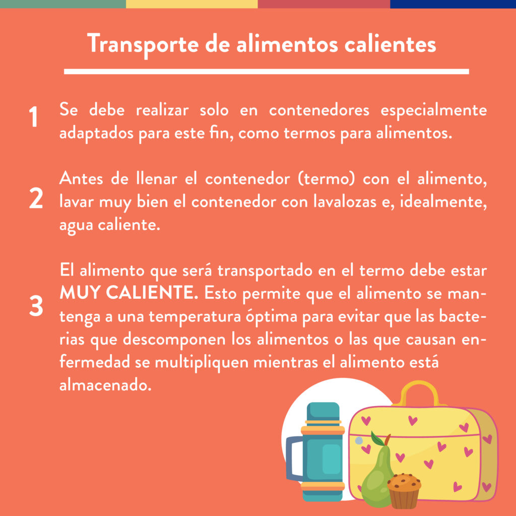 Transporte de alimentos calientes: 1. Se debe realizar solo en contenedores especialmente adaptados para este fin, como termos para alimentos; 2. Antes de llenar el contenedor (termo) con el alimento, lavar muy bien el contenedor con lavalozas e, idealmente, agua caliente; 3. El alimento que será transportado en el termo debe estar muy caliente. Esto permite que el alimento se mantenga a una temperatura óptima para evitar que las bacterias que descomponen los alimentos o las que causan enfermedad se multipliquen mientras el alimento está almacenado.